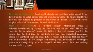 • Rejection of Divine Law:- Machiavelli also did not contribute to the idea of divine
Law. Man has no super-natural ends and as such it is wrong ! to believe that Divine
Law has any purpose to perform, in the words of Foster, "Machiavelli values
religion only as ah instrument to the ends of the state.
• State as an end:-As a modern thinker Machiavelli made a
valuable contribution by saying that the state was an end itself. He did not
care for the morality of means. He believed that end always justified the
means. For the first time he put forth the idea that, individual conscience
should be sacrificed-over the state. Like a realist he believed that the history
was an illustration of the strength and nothing else. Therefore he worshipped
power as the only deity to be worshipped. Without power there was nothing
a prince could rely upon.
Patil Mahesh
 