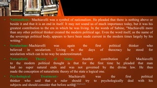 • Nationalism:- Machiavelli was a symbol of nationalism. He pleaded that there is nothing above or
beside it and that it is an end in itself. It may not sound us of much importance today, but it was his
greatest contribution to the era in which he was living. In the words of Sabine, "Machiavelli more
than any other political thinker created the modern political age. Even the word itself, as the name of
the sovereign political body, appears to have been made current in the modern times largely by his
writing."
• Secularism:-Machiavelli was again the first political thinker who
believed in secularism. Living in the days of theocracy he stood for
secularism which can in no way be underestimated.
• Naturalistic Theory of State:- Another contribution of Machiavelli
to the modern political thought is that for the first time he pleaded that man
had no super natural ends and was not governed by the divine law. He thus
made the conception of naturalistic theory of the state a logical one.
• Psychological Treatment:- Machiavelli was the first political
thinker who said that a ruler should try to psychologically deal with his
subjects and should consider that before acting.
Patil Mahesh
 