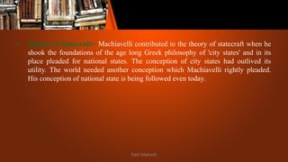 • Theory of Statecraft:- Machiavelli contributed to the theory of statecraft when he
shook the foundations of the age long Greek philosophy of 'city states' and in its
place pleaded for national states. The conception of city states had outlived its
utility. The world needed another conception which Machiavelli rightly pleaded.
His conception of national state is being followed even today.
Patil Mahesh
 