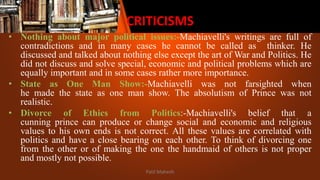 CRITICISMS
• Nothing about major political issues:-Machiavelli's writings are full of
contradictions and in many cases he cannot be called as thinker. He
discussed and talked about nothing else except the art of War and Politics. He
did not discuss and solve special, economic and political problems which are
equally important and in some cases rather more importance.
• State as One Man Show:-Machiavelli was not farsighted when
he made the state as one man show. The absolutism of Prince was not
realistic.
• Divorce of Ethics from Politics:-Machiavelli's belief that a
cunning prince can produce or change social and economic and religious
values to his own ends is not correct. All these values are correlated with
politics and have a close bearing on each other. To think of divorcing one
from the other or of making the one the handmaid of others is not proper
and mostly not possible.
Patil Mahesh
 