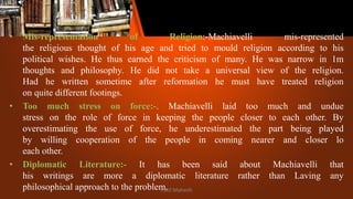 • Mis-representation of Religion:-Machiavelli mis-represented
the religious thought of his age and tried to mould religion according to his
political wishes. He thus earned the criticism of many. He was narrow in 1m
thoughts and philosophy. He did not take a universal view of the religion.
Had he written sometime after reformation he must have treated religion
on quite different footings.
• Too much stress on force:-. Machiavelli laid too much and undue
stress on the role of force in keeping the people closer to each other. By
overestimating the use of force, he underestimated the part being played
by willing cooperation of the people in coming nearer and closer lo
each other.
• Diplomatic Literature:- It has been said about Machiavelli that
his writings are more a diplomatic literature rather than Laving any
philosophical approach to the problem.
Patil Mahesh
 