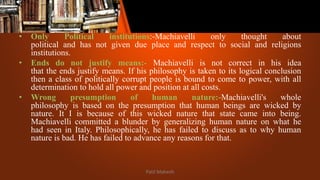 • Only Political institutions:-Machiavelli only thought about
political and has not given due place and respect to social and religions
institutions.
• Ends do not justify means:- Machiavelli is not correct in his idea
that the ends justify means. If his philosophy is taken to its logical conclusion
then a class of politically corrupt people is bound to come to power, with all
determination to hold all power and position at all costs.
• Wrong presumption of human nature:-Machiavelli's whole
philosophy is based on the presumption that human beings are wicked by
nature. It I is because of this wicked nature that state came into being.
Machiavelli committed a blunder by generalizing human nature on what he
had seen in Italy. Philosophically, he has failed to discuss as to why human
nature is bad. He has failed to advance any reasons for that.
Patil Mahesh
 