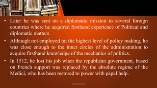 • Later he was sent on a diplomatic mission to several foreign
countries where he acquired firsthand experience of Political and
diplomatic matters.
• Although not employed on the highest level of policy making, he
was close enough to the inner circles of the administration to
acquire firsthand knowledge of the mechanics of politics.
• In 1512, he lost his job when the republican government, based
on French support was replaced by the absolute regime of the
Medici, who has been restored to power with papal help.
Patil Mahesh
 