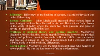 • Efficiency:- Efficiency, as the keynote of success, is as true today as it was
in the 16th century.
• Elected Authority:- When Machiavelli preached about elected head of
State it might not have been listened in his time. But the idea finds favour
in the world of today where the states feel both pleasure and pride in
having an elected head of the state.
• Synthesis of political theory and political practice:- Machiavelli
taught the Princes that they should stop differentiating between the political
theory and political practice. No doubt still much difference remains in
and practice in almost all the world constitutions but a constant attempt
is being made to end the existing differences.
• Power politics.:-Machiavelli was the first political thinker who believed in
power politics. He was the fore-runner of many modern states.
Patil Mahesh
 
