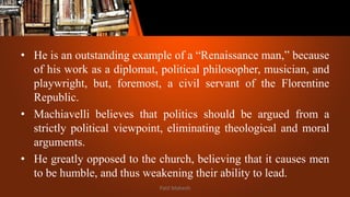 • He is an outstanding example of a “Renaissance man,” because
of his work as a diplomat, political philosopher, musician, and
playwright, but, foremost, a civil servant of the Florentine
Republic.
• Machiavelli believes that politics should be argued from a
strictly political viewpoint, eliminating theological and moral
arguments.
• He greatly opposed to the church, believing that it causes men
to be humble, and thus weakening their ability to lead.
Patil Mahesh
 