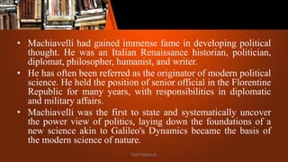 • Machiavelli had gained immense fame in developing political
thought. He was an Italian Renaissance historian, politician,
diplomat, philosopher, humanist, and writer.
• He has often been referred as the originator of modern political
science. He held the position of senior official in the Florentine
Republic for many years, with responsibilities in diplomatic
and military affairs.
• Machiavelli was the first to state and systematically uncover
the power view of politics, laying down the foundations of a
new science akin to Galileo's Dynamics became the basis of
the modern science of nature.
Patil Mahesh
 