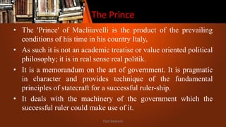 The Prince
• The 'Prince' of Macliiavelli is the product of the prevailing
conditions of his time in his country Italy,
• As such it is not an academic treatise or value oriented political
philosophy; it is in real sense real politik.
• It is a memorandum on the art of government. It is pragmatic
in character and provides technique of the fundamental
principles of statecraft for a successful ruler-ship.
• It deals with the machinery of the government which the
successful ruler could make use of it.
Patil Mahesh
 