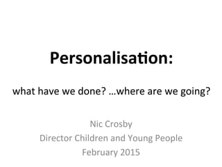 Personalisa*on:	
  
	
  
what	
  have	
  we	
  done?	
  …where	
  are	
  we	
  going?	
  
Nic	
  Crosby	
  
Director	
  Children	
  and	
  Young	
  People	
  
February	
  2015	
  
 