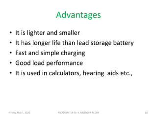 Advantages
• It is lighter and smaller
• It has longer life than lead storage battery
• Fast and simple charging
• Good load performance
• It is used in calculators, hearing aids etc.,
10NICAD BATTER-Dr. K. RAJENDER REDDYFriday, May 1, 2020
 