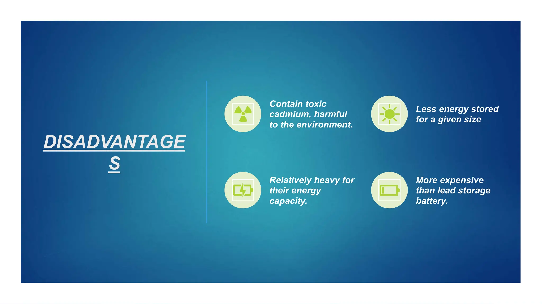 DISADVANTAGE
S
Contain toxic
cadmium, harmful
to the environment.
Less energy stored
for a given size
Relatively heavy for
their energy
capacity.
More expensive
than lead storage
battery.
 