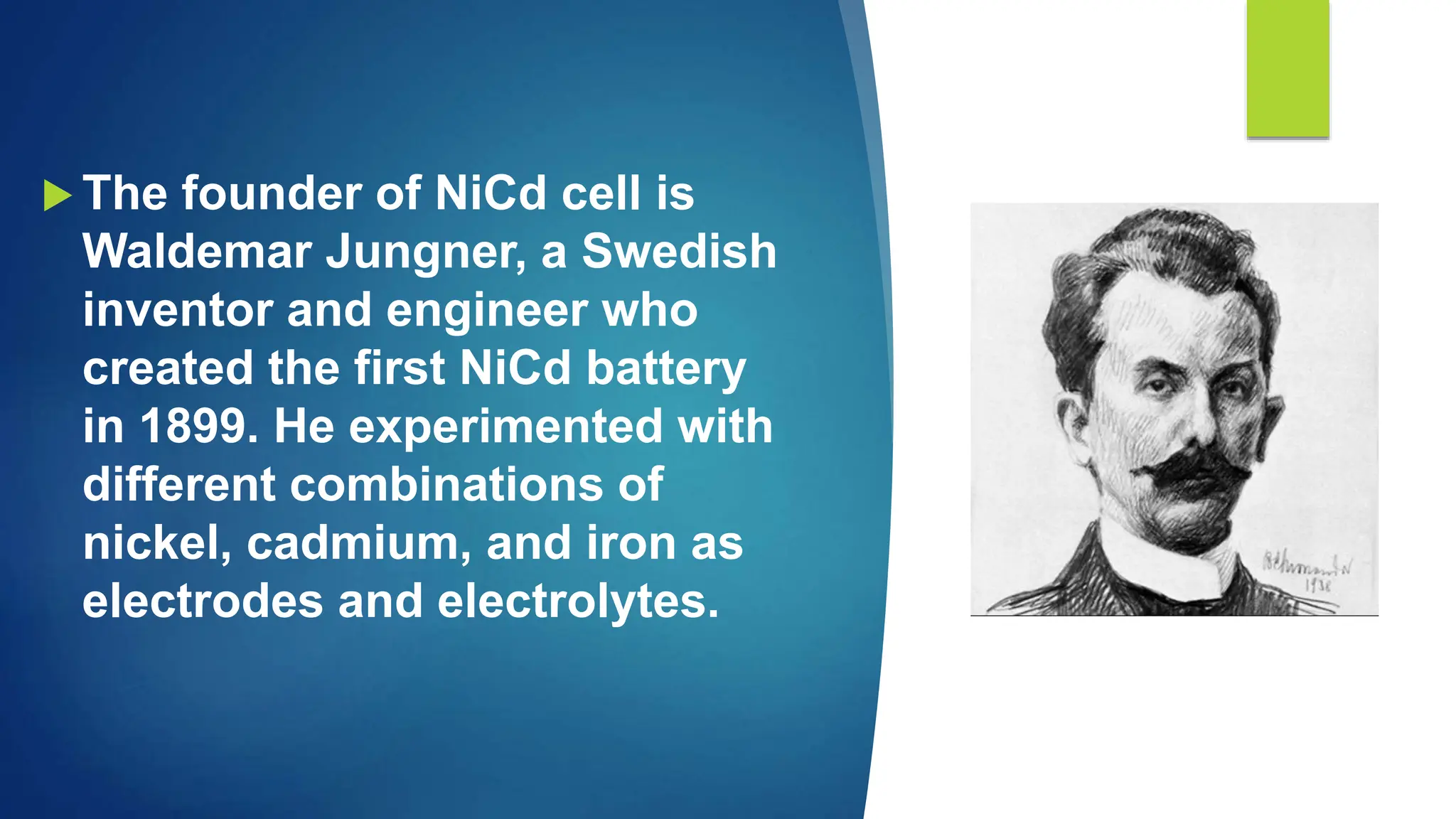  The founder of NiCd cell is
Waldemar Jungner, a Swedish
inventor and engineer who
created the first NiCd battery
in 1899. He experimented with
different combinations of
nickel, cadmium, and iron as
electrodes and electrolytes.
 