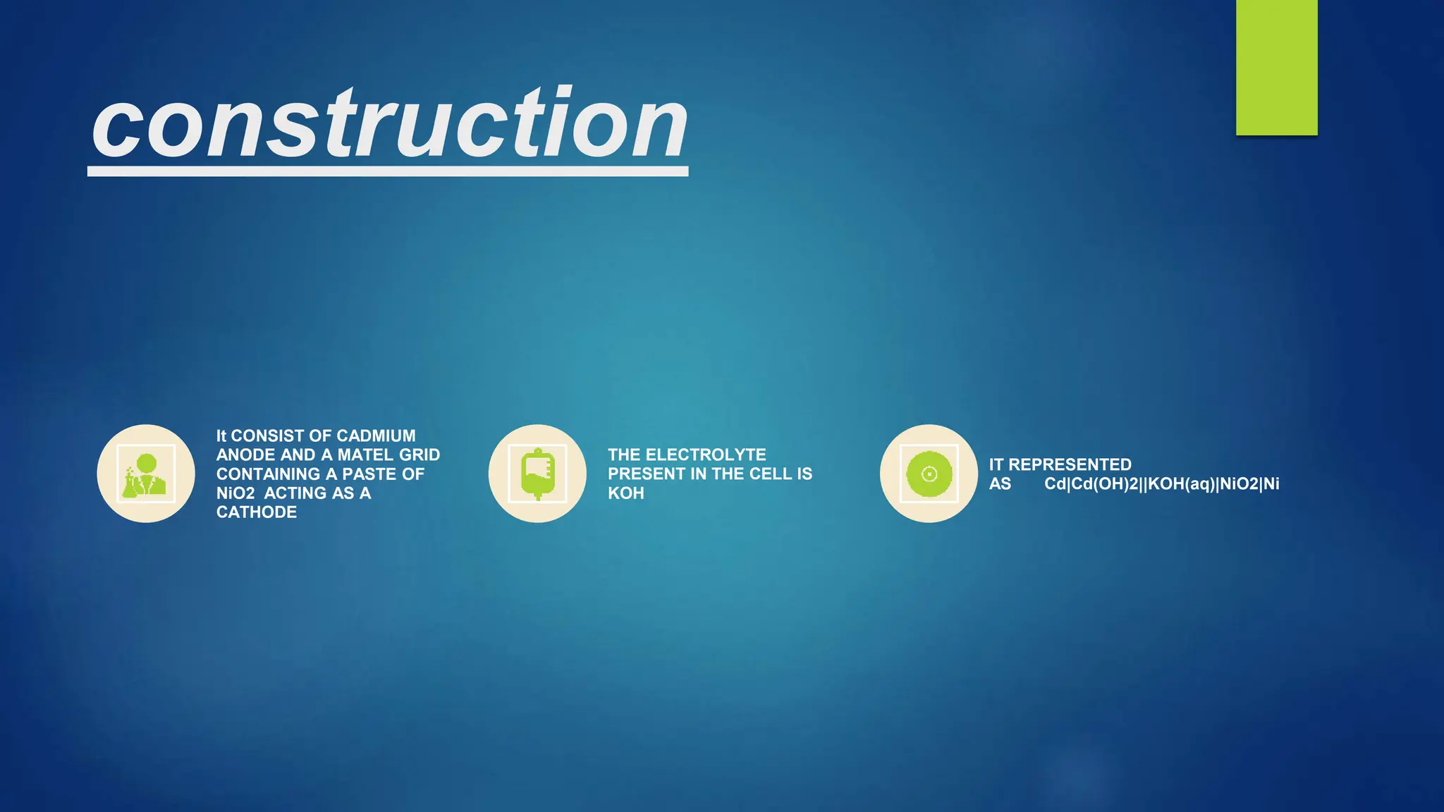 construction
It CONSIST OF CADMIUM
ANODE AND A MATEL GRID
CONTAINING A PASTE OF
NiO2 ACTING AS A
CATHODE
THE ELECTROLYTE
PRESENT IN THE CELL IS
KOH
IT REPRESENTED
AS Cd|Cd(OH)2||KOH(aq)|NiO2|Ni
 