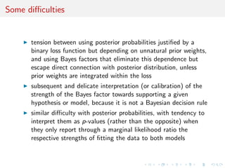 Some diﬃculties
tension between using posterior probabilities justiﬁed by a
binary loss function but depending on unnatural prior weights,
and using Bayes factors that eliminate this dependence but
escape direct connection with posterior distribution, unless
prior weights are integrated within the loss
subsequent and delicate interpretation (or calibration) of the
strength of the Bayes factor towards supporting a given
hypothesis or model, because it is not a Bayesian decision rule
similar diﬃculty with posterior probabilities, with tendency to
interpret them as p-values (rather than the opposite) when
they only report through a marginal likelihood ratio the
respective strengths of ﬁtting the data to both models
 