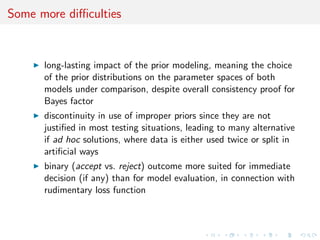 Some more diﬃculties
long-lasting impact of the prior modeling, meaning the choice
of the prior distributions on the parameter spaces of both
models under comparison, despite overall consistency proof for
Bayes factor
discontinuity in use of improper priors since they are not
justiﬁed in most testing situations, leading to many alternative
if ad hoc solutions, where data is either used twice or split in
artiﬁcial ways
binary (accept vs. reject) outcome more suited for immediate
decision (if any) than for model evaluation, in connection with
rudimentary loss function
 