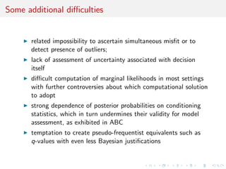 Some additional diﬃculties
related impossibility to ascertain simultaneous misﬁt or to
detect presence of outliers;
lack of assessment of uncertainty associated with decision
itself
diﬃcult computation of marginal likelihoods in most settings
with further controversies about which computational solution
to adopt
strong dependence of posterior probabilities on conditioning
statistics, which in turn undermines their validity for model
assessment, as exhibited in ABC
temptation to create pseudo-frequentist equivalents such as
q-values with even less Bayesian justiﬁcations
 
