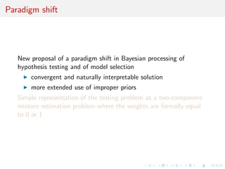 Paradigm shift
New proposal of a paradigm shift in Bayesian processing of
hypothesis testing and of model selection
convergent and naturally interpretable solution
more extended use of improper priors
Simple representation of the testing problem as a two-component
mixture estimation problem where the weights are formally equal
to 0 or 1
 
