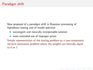 Paradigm shift
New proposal of a paradigm shift in Bayesian processing of
hypothesis testing and of model selection
convergent and naturally interpretable solution
more extended use of improper priors
Simple representation of the testing problem as a two-component
mixture estimation problem where the weights are formally equal
to 0 or 1
 