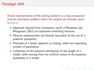 Paradigm shift
Simple representation of the testing problem as a two-component
mixture estimation problem where the weights are formally equal
to 0 or 1
Approach inspired from consistency result of Rousseau and
Mengersen (2011) on estimated overﬁtting mixtures
Mixture representation not directly equivalent to the use of a
posterior probability
Potential of a better approach to testing, while not expanding
number of parameters
Calibration of the posterior distribution of the weight of a
model, while moving from the artiﬁcial notion of the posterior
probability of a model
 