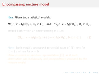 Encompassing mixture model
Idea: Given two statistical models,
M1 : x ∼ f1(x|θ1) , θ1 ∈ Θ1 and M2 : x ∼ f2(x|θ2) , θ2 ∈ Θ2 ,
embed both within an encompassing mixture
Mα : x ∼ αf1(x|θ1) + (1 − α)f2(x|θ2) , 0 α 1 (1)
Note: Both models correspond to special cases of (1), one for
α = 1 and one for α = 0
Draw inference on mixture representation (1), as if each
observation was individually and independently produced by the
mixture model
 