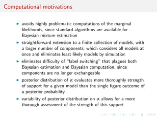 Computational motivations
avoids highly problematic computations of the marginal
likelihoods, since standard algorithms are available for
Bayesian mixture estimation
straightforward extension to a ﬁnite collection of models, with
a larger number of components, which considers all models at
once and eliminates least likely models by simulation
eliminates diﬃculty of “label switching” that plagues both
Bayesian estimation and Bayesian computation, since
components are no longer exchangeable
posterior distribution of α evaluates more thoroughly strength
of support for a given model than the single ﬁgure outcome of
a posterior probability
variability of posterior distribution on α allows for a more
thorough assessment of the strength of this support
 