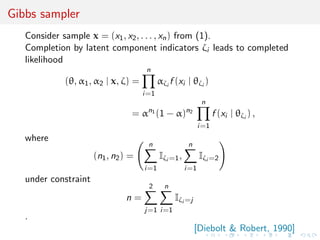 Gibbs sampler
Consider sample x = (x1, x2, . . . , xn) from (1).
Completion by latent component indicators ζi leads to completed
likelihood
(θ, α1, α2 | x, ζ) =
n
i=1
αζi
f (xi | θζi
)
= αn1
(1 − α)n2
n
i=1
f (xi | θζi
) ,
where
(n1, n2) =
n
i=1
Iζi =1,
n
i=1
Iζi =2
under constraint
n =
2
j=1
n
i=1
Iζi =j
.
[Diebolt & Robert, 1990]
 