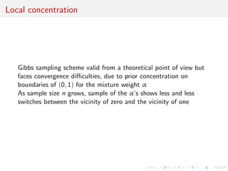 Local concentration
Gibbs sampling scheme valid from a theoretical point of view but
faces convergence diﬃculties, due to prior concentration on
boundaries of (0, 1) for the mixture weight α
As sample size n grows, sample of the α’s shows less and less
switches between the vicinity of zero and the vicinity of one
 