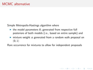 MCMC alternative
Simple Metropolis-Hastings algorithm where
the model parameters θi generated from respective full
posteriors of both models (i.e., based on entire sample) and
mixture weight α generated from a random walk proposal on
(0, 1)
Rare occurrence for mixtures to allow for independent proposals
 