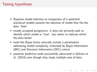 Testing hypotheses
Bayesian model selection as comparison of k potential
statistical models towards the selection of model that ﬁts the
data “best”
mostly accepted perspective: it does not primarily seek to
identify which model is “true”, but rather to indicate which
ﬁts data better
tools like Bayes factor naturally include a penalisation
addressing model complexity, mimicked by Bayes Information
(BIC) and Deviance Information (DIC) criteria
posterior predictive tools successfully advocated in Gelman et
al. (2013) even though they imply multiple uses of data
 