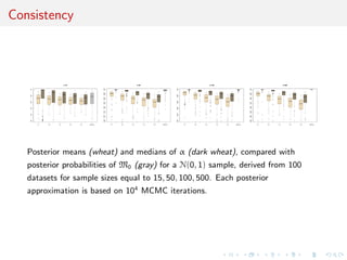 Consistency
0.1 0.2 0.3 0.4 0.5 p(M1|x)
0.00.20.40.60.81.0
n=15
0.00.20.40.60.81.0
0.1 0.2 0.3 0.4 0.5 p(M1|x)
0.650.700.750.800.850.900.951.00
n=50
0.650.700.750.800.850.900.951.00
0.1 0.2 0.3 0.4 0.5 p(M1|x)
0.750.800.850.900.951.00
n=100
0.750.800.850.900.951.00
0.1 0.2 0.3 0.4 0.5 p(M1|x)
0.930.940.950.960.970.980.991.00
n=500
0.930.940.950.960.970.980.991.00
Posterior means (wheat) and medians of α (dark wheat), compared with
posterior probabilities of M0 (gray) for a N(0, 1) sample, derived from 100
datasets for sample sizes equal to 15, 50, 100, 500. Each posterior
approximation is based on 104
MCMC iterations.
 