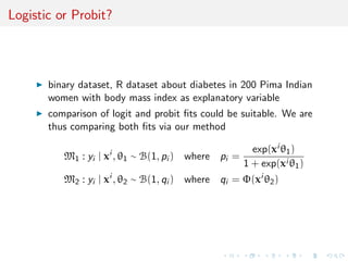 Logistic or Probit?
binary dataset, R dataset about diabetes in 200 Pima Indian
women with body mass index as explanatory variable
comparison of logit and probit ﬁts could be suitable. We are
thus comparing both ﬁts via our method
M1 : yi | xi
, θ1 ∼ B(1, pi ) where pi =
exp(xi θ1)
1 + exp(xi θ1)
M2 : yi | xi
, θ2 ∼ B(1, qi ) where qi = Φ(xi
θ2)
 