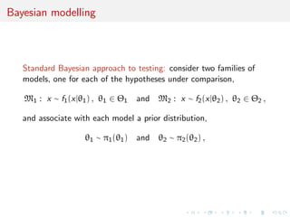 Bayesian modelling
Standard Bayesian approach to testing: consider two families of
models, one for each of the hypotheses under comparison,
M1 : x ∼ f1(x|θ1) , θ1 ∈ Θ1 and M2 : x ∼ f2(x|θ2) , θ2 ∈ Θ2 ,
and associate with each model a prior distribution,
θ1 ∼ π1(θ1) and θ2 ∼ π2(θ2) ,
 