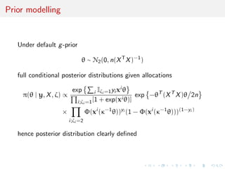 Prior modelling
Under default g-prior
θ ∼ N2(0, n(XT
X)−1
)
full conditional posterior distributions given allocations
π(θ | y, X, ζ) ∝
exp i Iζi =1yi xi θ
i;ζi =1[1 + exp(xi θ)]
exp −θT
(XT
X)θ 2n
×
i;ζi =2
Φ(xi
(κ−1
θ))yi
(1 − Φ(xi
(κ−1
θ)))(1−yi )
hence posterior distribution clearly deﬁned
 