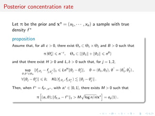 Posterior concentration rate
Let π be the prior and xn = (x1, · · · , xn) a sample with true
density f ∗
proposition
Assume that, for all c > 0, there exist Θn ⊂ Θ1 × Θ2 and B > 0 such that
π [Θc
n] n−c
, Θn ⊂ { θ1 + θ2 nB
}
and that there exist H 0 and L, δ > 0 such that, for j = 1, 2,
sup
θ,θ ∈Θn
fj,θj
− fj,θj
1 LnH
θj − θj , θ = (θ1, θ2), θ = (θ1, θ2) ,
∀ θj − θ∗
j δ; KL(fj,θj
, fj,θ∗
j
) θj − θ∗
j .
Then, when f ∗
= fθ∗,α∗ , with α∗
∈ [0, 1], there exists M > 0 such that
π (α, θ); fθ,α − f ∗
1 > M log n/n|xn
= op(1) .
 