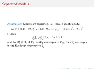 Separated models
Assumption: Models are separated, i.e. there is identiﬁability:
∀α, α ∈ [0, 1], ∀θj , θj , j = 1, 2 Pθ,α = Pθ ,α ⇒ α = α , θ = θ
Further
inf
θ1∈Θ1
inf
θ2∈Θ2
f1,θ1
− f2,θ2 1 > 0
and, for θ∗
j ∈ Θj , if Pθj
weakly converges to Pθ∗
j
, then θj converges
in the Euclidean topology to θ∗
j
 