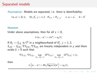 Separated models
Assumption: Models are separated, i.e. there is identiﬁability:
∀α, α ∈ [0, 1], ∀θj , θj , j = 1, 2 Pθ,α = Pθ ,α ⇒ α = α , θ = θ
theorem
Under above assumptions, then for all > 0,
π [|α − α∗
| > |xn
] = op(1)
If θj → fj,θj
is C2 in a neighbourhood of θ∗
j , j = 1, 2,
f1,θ∗
1
− f2,θ∗
2
, f1,θ∗
1
, f2,θ∗
2
are linearly independent in y and there
exists δ > 0 such that
f1,θ∗
1
, f2,θ∗
2
, sup
|θ1−θ∗
1 |<δ
|D2
f1,θ1
|, sup
|θ2−θ∗
2 |<δ
|D2
f2,θ2
| ∈ L1
then
π |α − α∗
| > M log n/n xn
= op(1).
 
