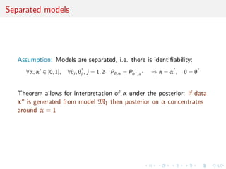 Separated models
Assumption: Models are separated, i.e. there is identiﬁability:
∀α, α ∈ [0, 1], ∀θj , θj , j = 1, 2 Pθ,α = Pθ ,α ⇒ α = α , θ = θ
Theorem allows for interpretation of α under the posterior: If data
xn is generated from model M1 then posterior on α concentrates
around α = 1
 