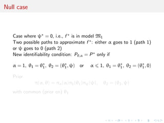 Null case
Case where ψ∗ = 0, i.e., f ∗ is in model M1
Two possible paths to approximate f ∗: either α goes to 1 (path 1)
or ψ goes to 0 (path 2)
New identiﬁability condition: Pθ,α = P∗ only if
α = 1, θ1 = θ∗
1, θ2 = (θ∗
1, ψ) or α 1, θ1 = θ∗
1, θ2 = (θ∗
1, 0)
Prior
π(α, θ) = πα(α)π1(θ1)πψ(ψ), θ2 = (θ1, ψ)
with common (prior on) θ1
 