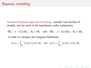 Bayesian modelling
Standard Bayesian approach to testing: consider two families of
models, one for each of the hypotheses under comparison,
M1 : x ∼ f1(x|θ1) , θ1 ∈ Θ1 and M2 : x ∼ f2(x|θ2) , θ2 ∈ Θ2 ,
in order to compare the marginal likelihoods
m1(x) =
Θ1
f1(x|θ1) π1(θ1) dθ1 and m2(x) =
Θ2
f2(x|θ2) π1(θ2) dθ2
 