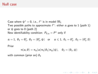 Null case
Case where ψ∗ = 0, i.e., f ∗ is in model M1
Two possible paths to approximate f ∗: either α goes to 1 (path 1)
or ψ goes to 0 (path 2)
New identiﬁability condition: Pθ,α = P∗ only if
α = 1, θ1 = θ∗
1, θ2 = (θ∗
1, ψ) or α 1, θ1 = θ∗
1, θ2 = (θ∗
1, 0)
Prior
π(α, θ) = πα(α)π1(θ1)πψ(ψ), θ2 = (θ1, ψ)
with common (prior on) θ1
 