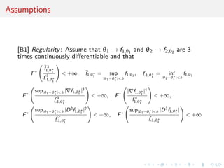 Assumptions
[B1] Regularity: Assume that θ1 → f1,θ1 and θ2 → f2,θ2 are 3
times continuously diﬀerentiable and that
F∗
¯f 3
1,θ∗
1
f 3
1,θ∗
1
< +∞, ¯f1,θ∗
1
= sup
|θ1−θ∗
1 |<δ
f1,θ1
, f 1,θ∗
1
= inf
|θ1−θ∗
1 |<δ
f1,θ1
F∗
sup|θ1−θ∗
1 |<δ | f1,θ∗
1
|3
f 3
1,θ∗
1
< +∞, F∗
| f1,θ∗
1
|4
f 4
1,θ∗
1
< +∞,
F∗
sup|θ1−θ∗
1 |<δ |D2
f1,θ∗
1
|2
f 2
1,θ∗
1
< +∞, F∗
sup|θ1−θ∗
1 |<δ |D3
f1,θ∗
1
|
f 1,θ∗
1
< +∞
 