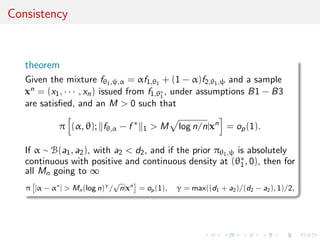 Consistency
theorem
Given the mixture fθ1,ψ,α = αf1,θ1 + (1 − α)f2,θ1,ψ and a sample
xn = (x1, · · · , xn) issued from f1,θ∗
1
, under assumptions B1 − B3
are satisﬁed, and an M > 0 such that
π (α, θ); fθ,α − f ∗
1 > M log n/n|xn
= op(1).
If α ∼ B(a1, a2), with a2 < d2, and if the prior πθ1,ψ is absolutely
continuous with positive and continuous density at (θ∗
1, 0), then for
all Mn going to ∞
π |α − α∗
| > Mn(log n)γ
/
√
n|xn
= op(1), γ = max((d1 + a2)/(d2 − a2), 1)/2,
 