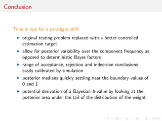 Conclusion
Time is ripe for a paradigm shift
original testing problem replaced with a better controlled
estimation target
allow for posterior variability over the component frequency as
opposed to deterministic Bayes factors
range of acceptance, rejection and indecision conclusions
easily calibrated by simulation
posterior medians quickly settling near the boundary values of
0 and 1
potential derivation of a Bayesian b-value by looking at the
posterior area under the tail of the distribution of the weight
 