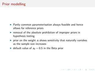 Prior modelling
Partly common parameterisation always feasible and hence
allows for reference priors
removal of the absolute prohibition of improper priors in
hypothesis testing
prior on the weight α shows sensitivity that naturally vanishes
as the sample size increases
default value of a0 = 0.5 in the Beta prior
 