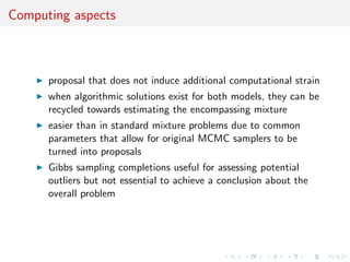 Computing aspects
proposal that does not induce additional computational strain
when algorithmic solutions exist for both models, they can be
recycled towards estimating the encompassing mixture
easier than in standard mixture problems due to common
parameters that allow for original MCMC samplers to be
turned into proposals
Gibbs sampling completions useful for assessing potential
outliers but not essential to achieve a conclusion about the
overall problem
 