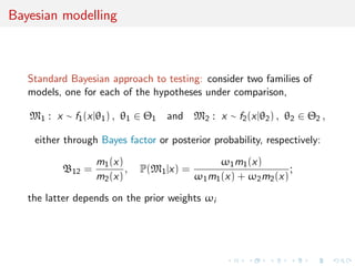 Bayesian modelling
Standard Bayesian approach to testing: consider two families of
models, one for each of the hypotheses under comparison,
M1 : x ∼ f1(x|θ1) , θ1 ∈ Θ1 and M2 : x ∼ f2(x|θ2) , θ2 ∈ Θ2 ,
either through Bayes factor or posterior probability, respectively:
B12 =
m1(x)
m2(x)
, P(M1|x) =
ω1m1(x)
ω1m1(x) + ω2m2(x)
;
the latter depends on the prior weights ωi
 