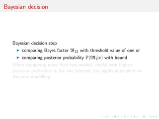 Bayesian decision
Bayesian decision step
comparing Bayes factor B12 with threshold value of one or
comparing posterior probability P(M1|x) with bound
When comparing more than two models, model with highest
posterior probability is the one selected, but highly dependent on
the prior modelling.
 