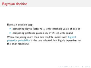 Bayesian decision
Bayesian decision step
comparing Bayes factor B12 with threshold value of one or
comparing posterior probability P(M1|x) with bound
When comparing more than two models, model with highest
posterior probability is the one selected, but highly dependent on
the prior modelling.
 