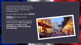 La vie nocturne de la Ville de Nice se
propose à tout et on peut trouver tout
ce que l’on cherche, des bars des
discothèques,etc.
Les plus visités sont sans doute Cours
Saleya, plein de bars et de
confiseries.
D’autres endroits que valent la peine
d’être visités sont Thor, La suite, Le
Lafayette et Le Ghost et des
discothèques comme Le Quartier
et Le Blue Boy.
 