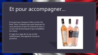 Et pour accompagner…
Il ne peut pas manquer à Nice un bon Vin
Rosé. Dans n’importe pas quel restaurant ils
vous serviront un bon vin rosé de la zone, à
un prix très économique et que complétera
ton menú.
Il s’agit d’un type de vin sec et très
rafraîchissant, très apprécié à toute la
provence.
 