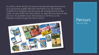 Parcours
Au centre même de Nice se trouve le bureau principal de tourisme
où le personnel qualifié offre des informations sur des endroits
d’intérêt et ils remettent des brochures de renseignements et des
cartes, en plus d’offrir des informations au sujet des excursions et des
parcours. Ils possèdent aussi des bureaux au Terminus un de
l’aéroport et dans la gare de chemin de fer.
Dans la Ville
 